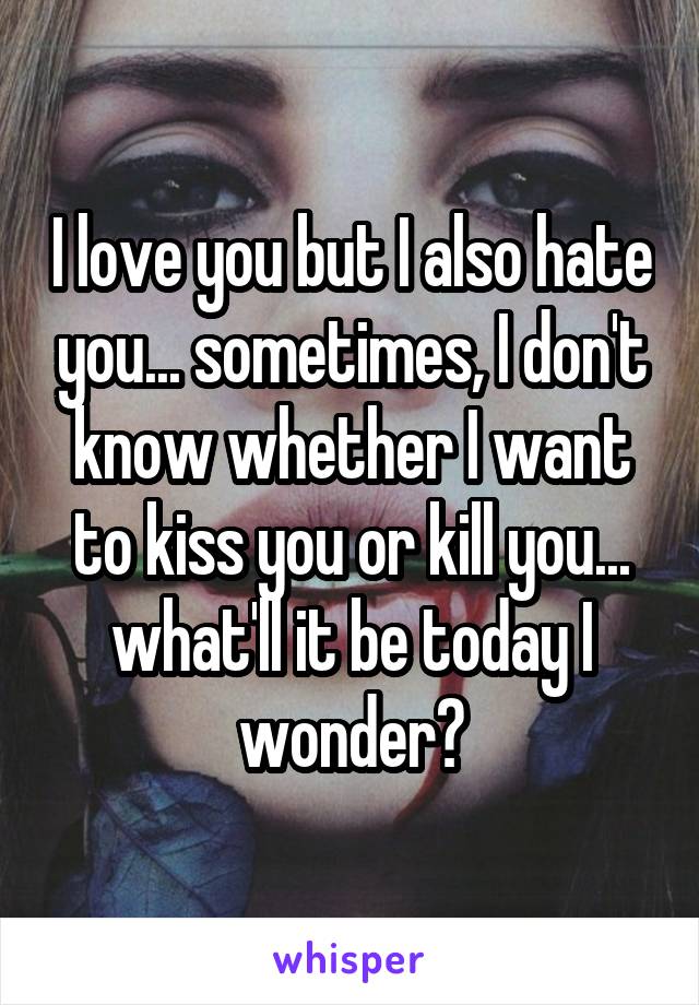 I love you but I also hate you... sometimes, I don't know whether I want to kiss you or kill you... what'll it be today I wonder?