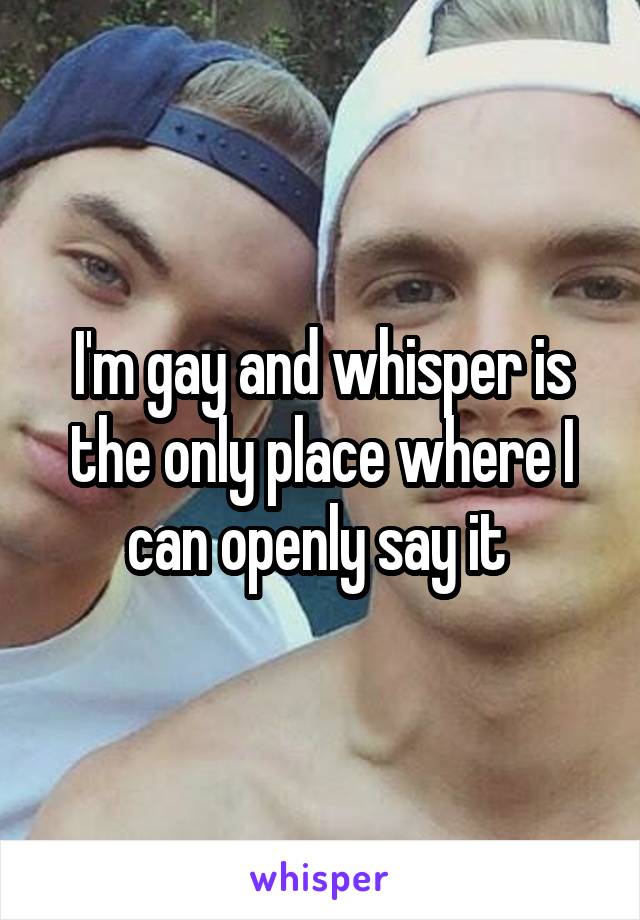 I'm gay and whisper is the only place where I can openly say it 