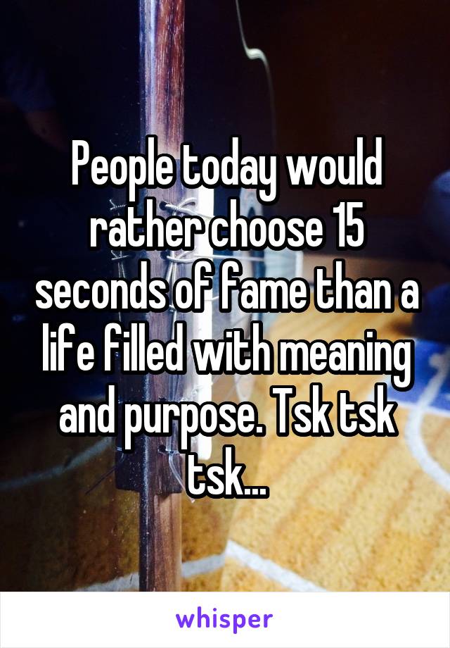 People today would rather choose 15 seconds of fame than a life filled with meaning and purpose. Tsk tsk tsk...