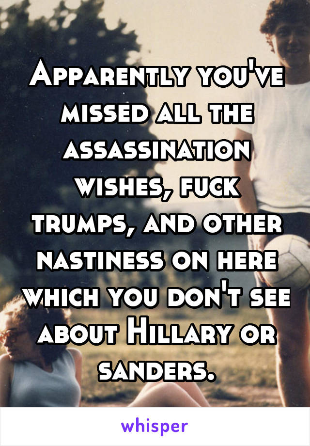 Apparently you've missed all the assassination wishes, fuck trumps, and other nastiness on here which you don't see about Hillary or sanders.