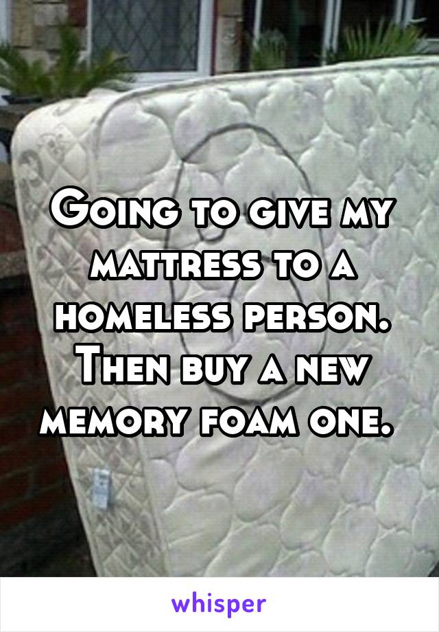 Going to give my mattress to a homeless person. Then buy a new memory foam one. 