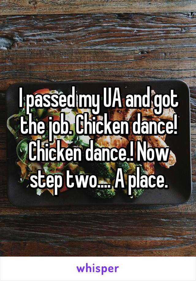 I passed my UA and got the job. Chicken dance! Chicken dance.! Now step two.... A place.