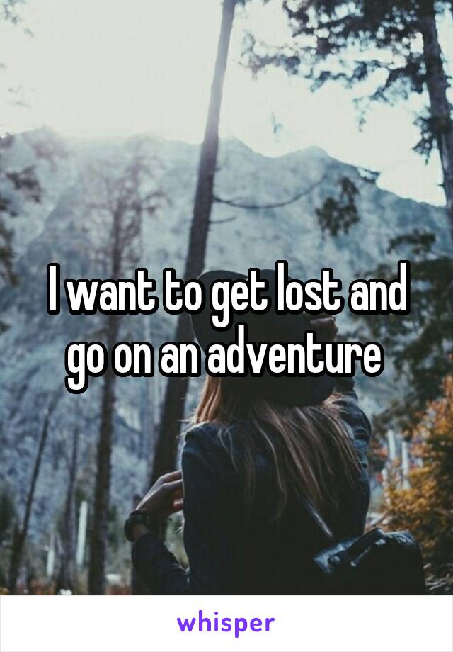 I want to get lost and go on an adventure 