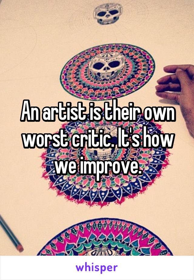 An artist is their own worst critic. It's how we improve.