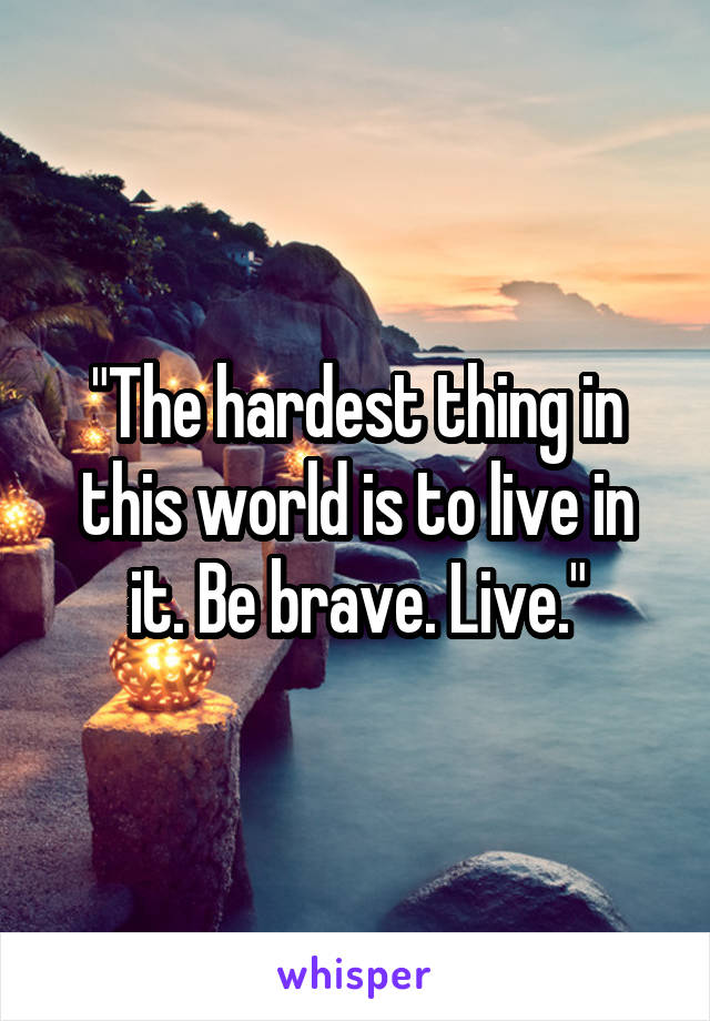 "The hardest thing in this world is to live in it. Be brave. Live."