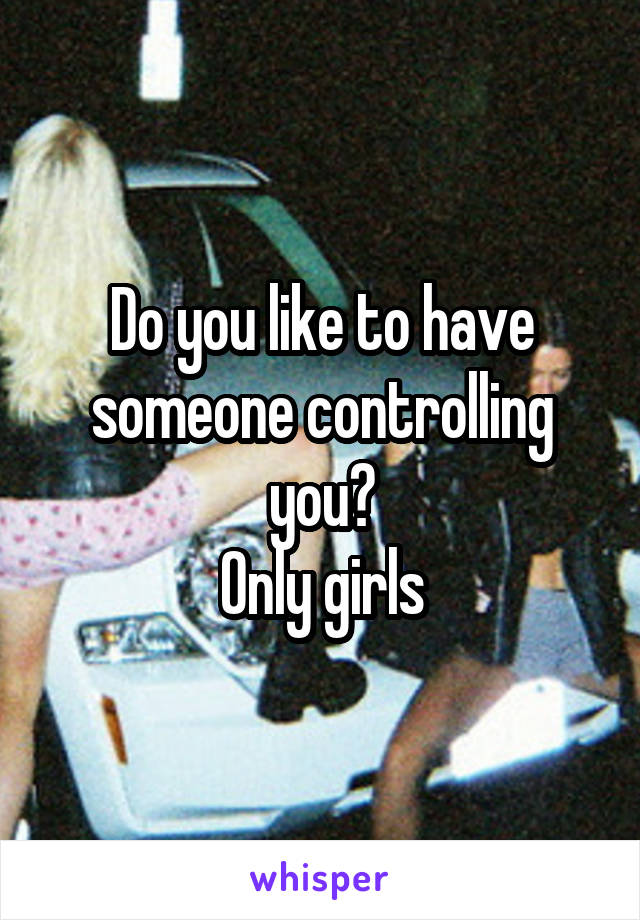 Do you like to have someone controlling you?
Only girls