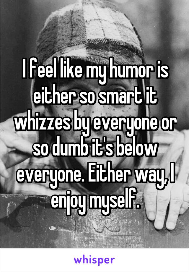 I feel like my humor is either so smart it whizzes by everyone or so dumb it's below everyone. Either way, I enjoy myself.