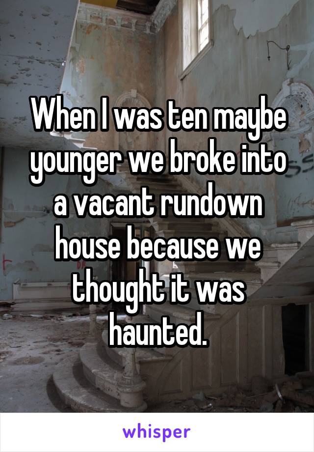 When I was ten maybe younger we broke into a vacant rundown house because we thought it was haunted.