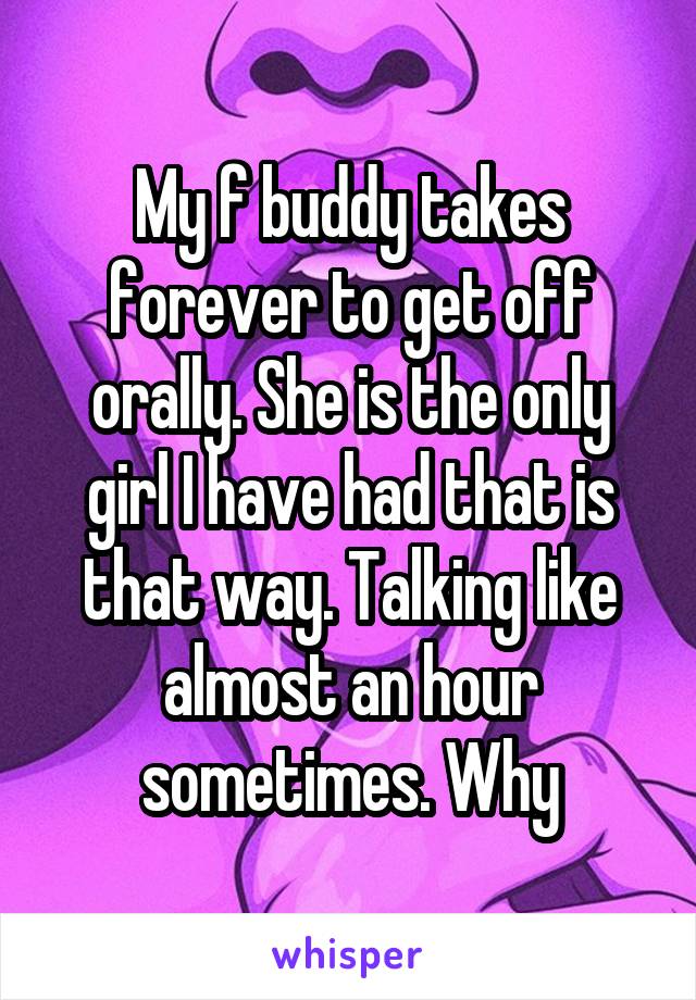 My f buddy takes forever to get off orally. She is the only girl I have had that is that way. Talking like almost an hour sometimes. Why