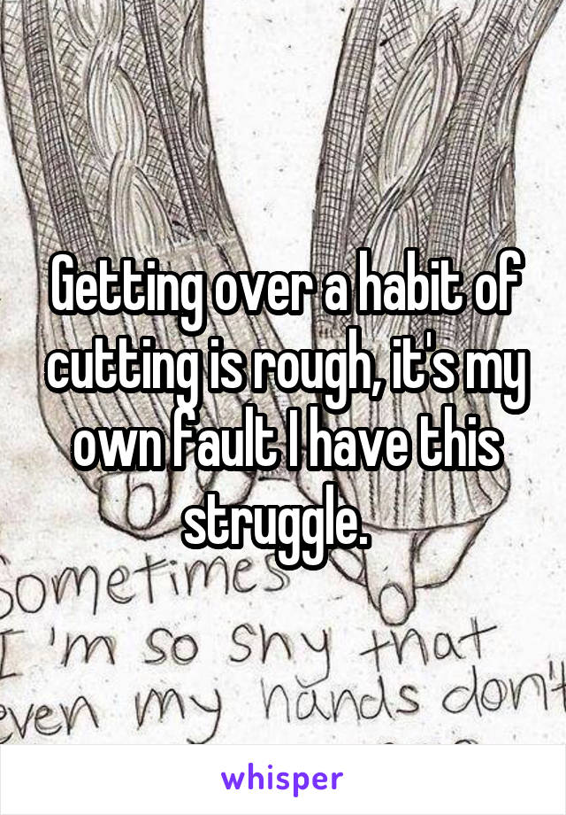 Getting over a habit of cutting is rough, it's my own fault I have this struggle.  