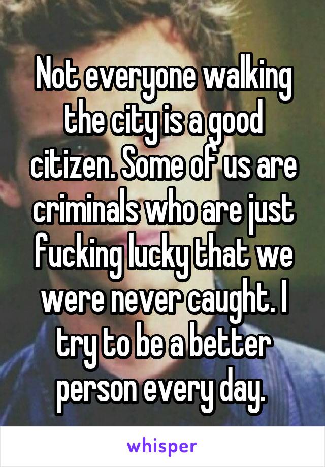 Not everyone walking the city is a good citizen. Some of us are criminals who are just fucking lucky that we were never caught. I try to be a better person every day. 