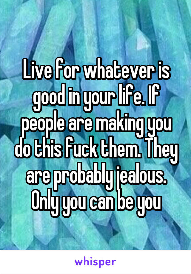 Live for whatever is good in your life. If people are making you do this fuck them. They are probably jealous. Only you can be you