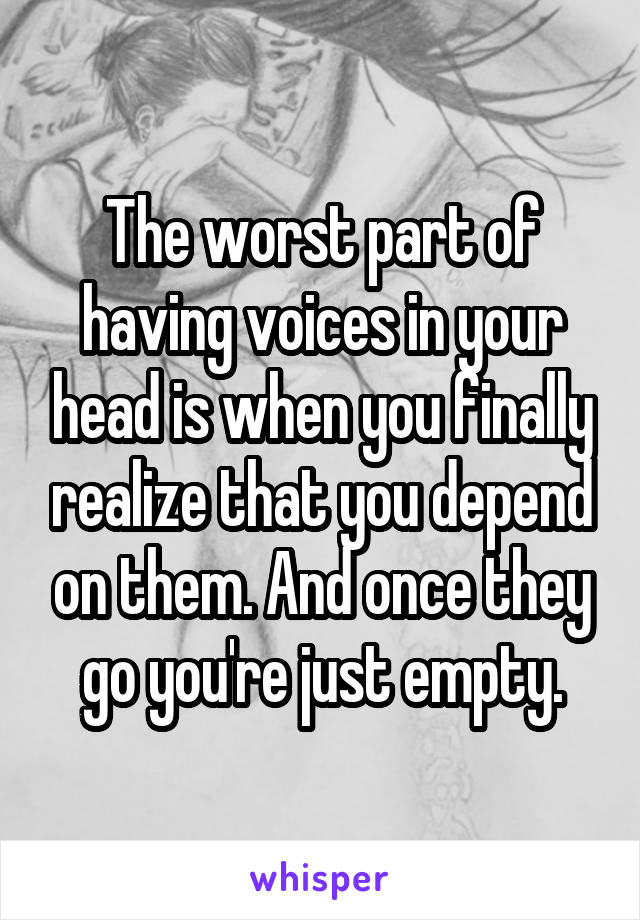 The worst part of having voices in your head is when you finally realize that you depend on them. And once they go you're just empty.