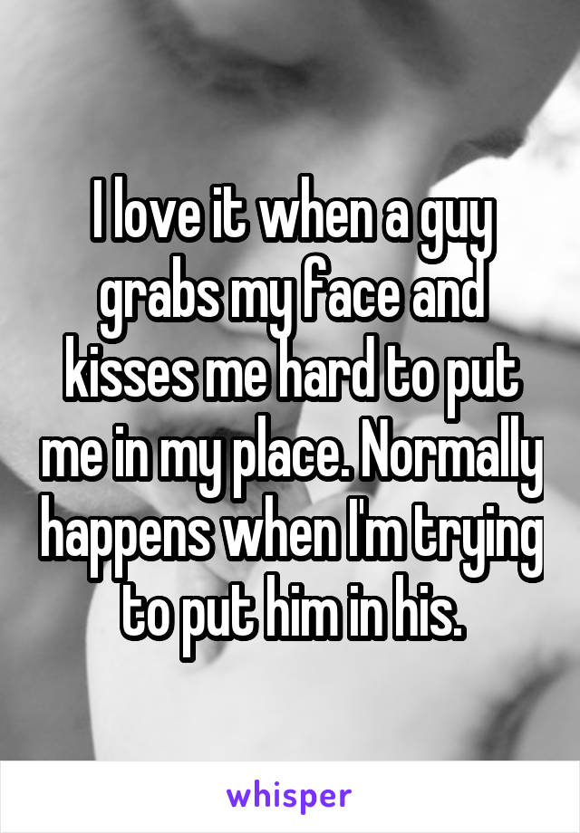 I love it when a guy grabs my face and kisses me hard to put me in my place. Normally happens when I'm trying to put him in his.