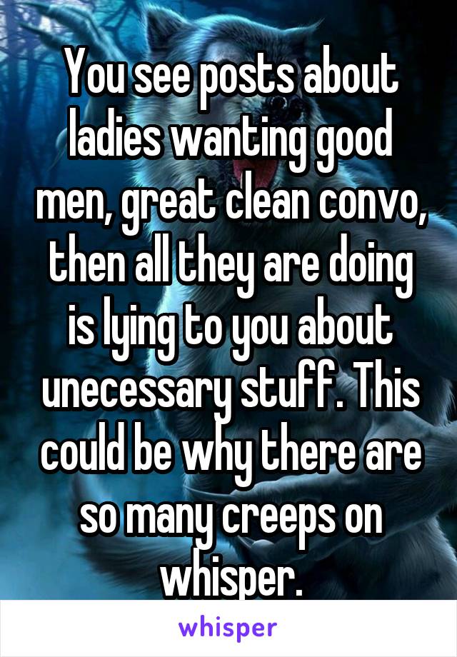 You see posts about ladies wanting good men, great clean convo, then all they are doing is lying to you about unecessary stuff. This could be why there are so many creeps on whisper.