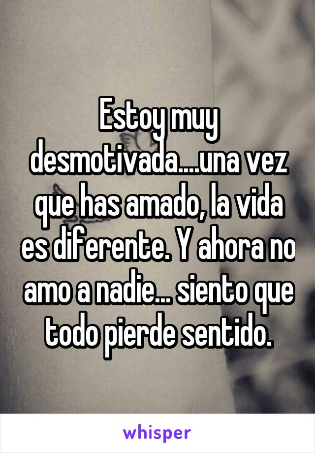 Estoy muy desmotivada....una vez que has amado, la vida es diferente. Y ahora no amo a nadie... siento que todo pierde sentido.