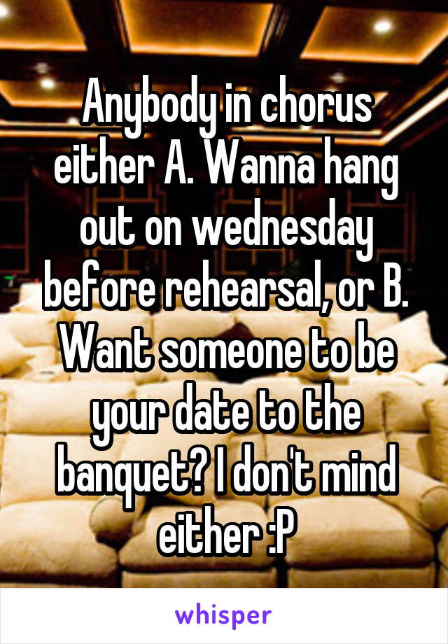 Anybody in chorus either A. Wanna hang out on wednesday before rehearsal, or B. Want someone to be your date to the banquet? I don't mind either :P