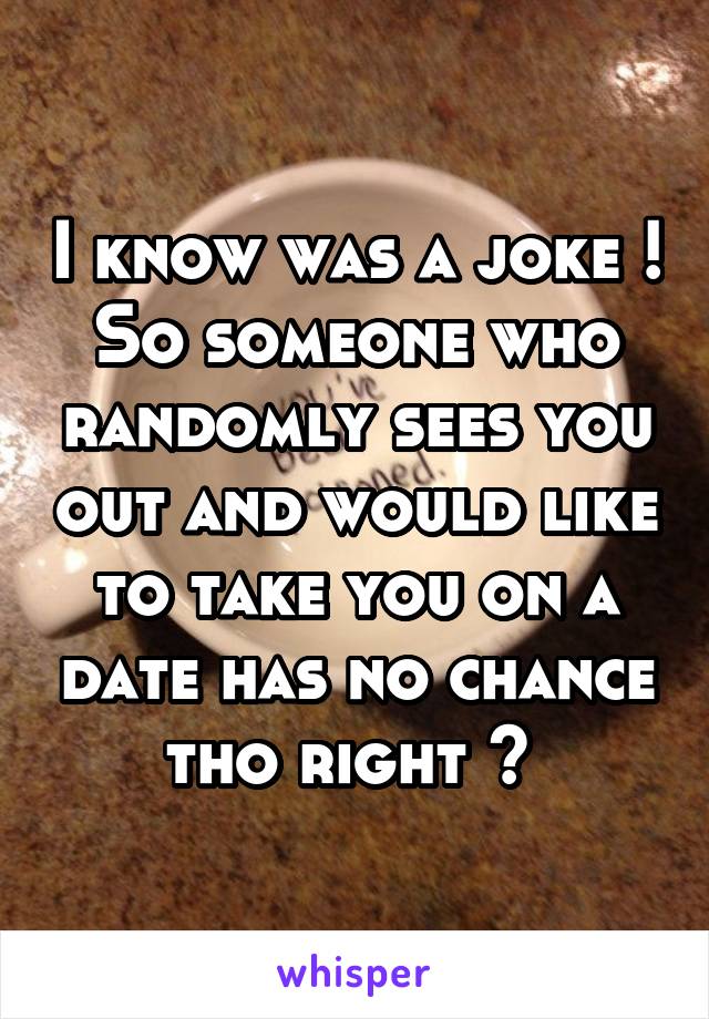 I know was a joke ! So someone who randomly sees you out and would like to take you on a date has no chance tho right ? 