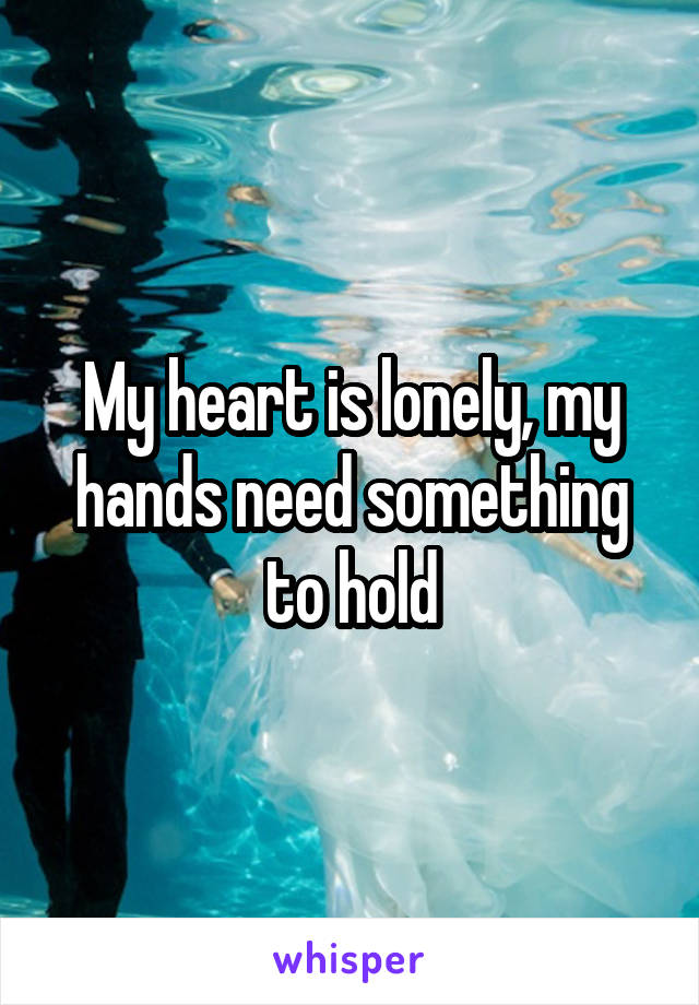 My heart is lonely, my hands need something to hold