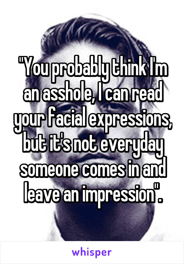 "You probably think I'm an asshole, I can read your facial expressions, but it's not everyday someone comes in and leave an impression".