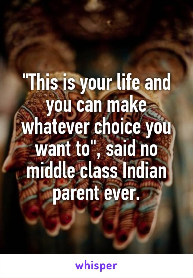 "This is your life and you can make whatever choice you want to", said no middle class Indian parent ever.