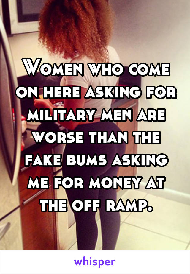 Women who come on here asking for military men are worse than the fake bums asking me for money at the off ramp.