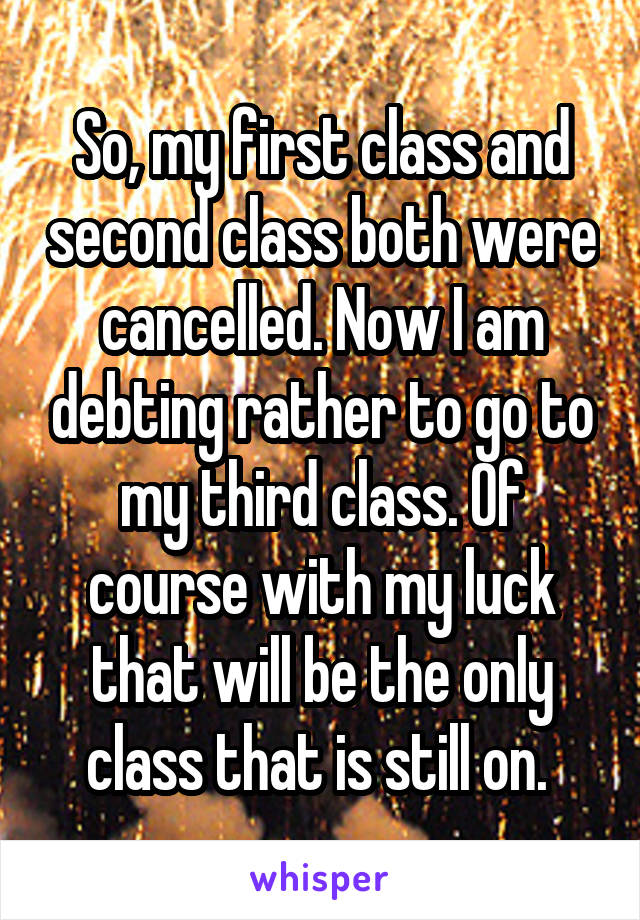 So, my first class and second class both were cancelled. Now I am debting rather to go to my third class. Of course with my luck that will be the only class that is still on. 