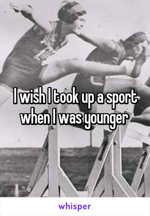 I wish I took up a sport when I was younger 