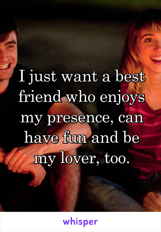 I just want a best friend who enjoys my presence, can have fun and be my lover, too.