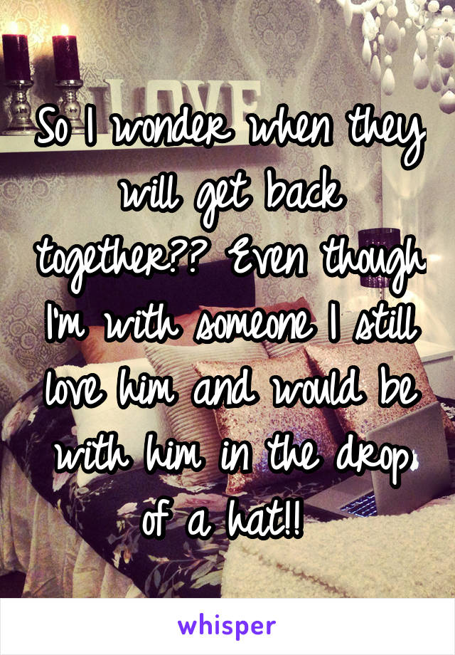 So I wonder when they will get back together?? Even though I'm with someone I still love him and would be with him in the drop of a hat!! 