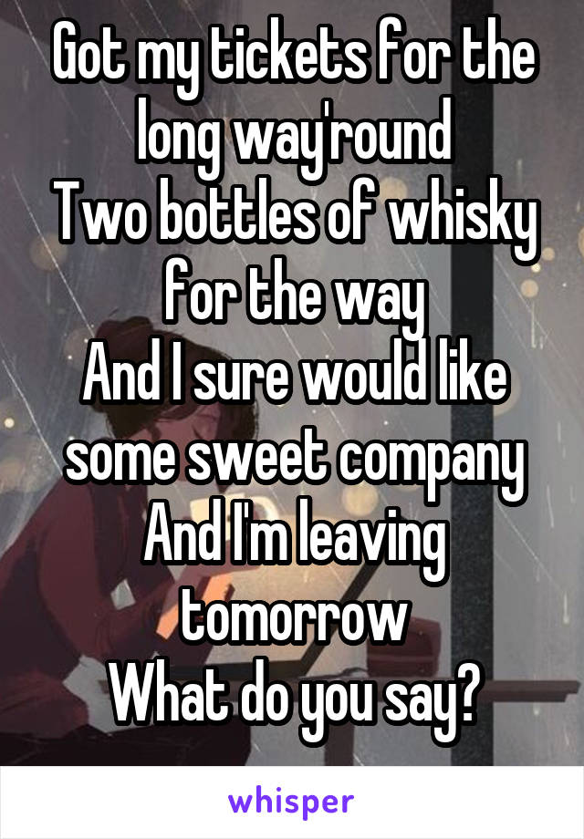 Got my tickets for the long way'round
Two bottles of whisky for the way
And I sure would like some sweet company
And I'm leaving tomorrow
What do you say?
