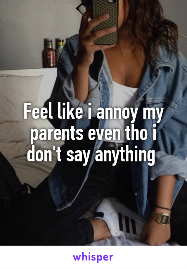 Feel like i annoy my parents even tho i don't say anything 