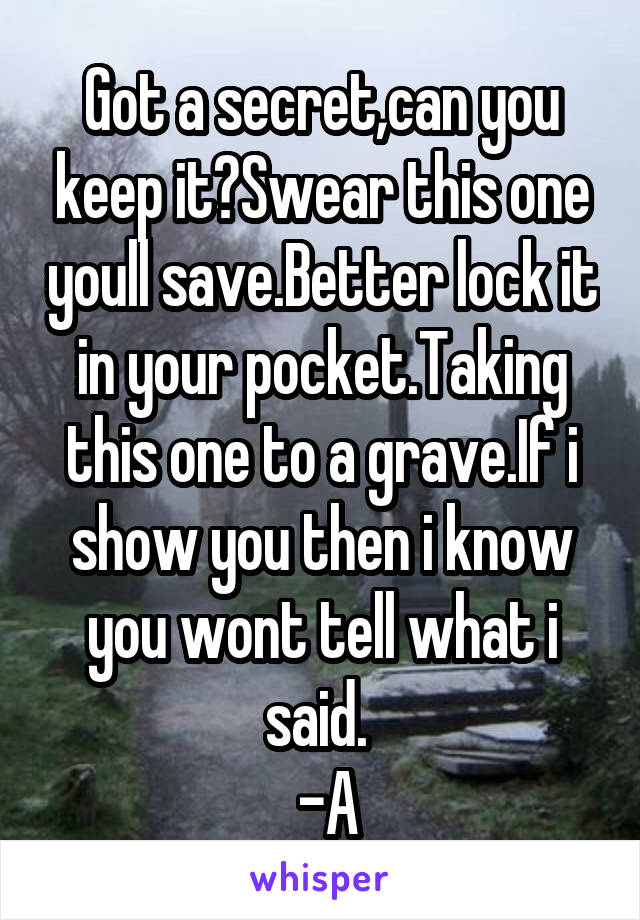 Got a secret,can you keep it?Swear this one youll save.Better lock it in your pocket.Taking this one to a grave.If i show you then i know you wont tell what i said. 
 -A