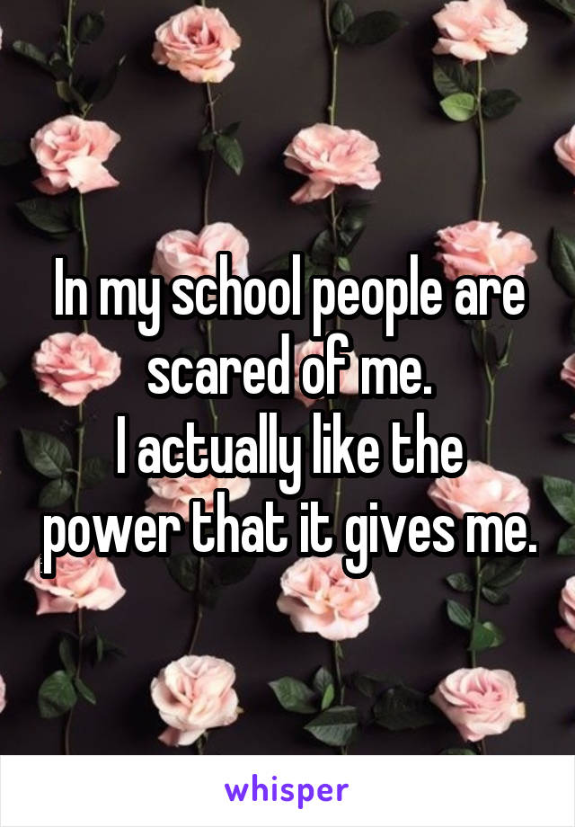 In my school people are scared of me.
I actually like the power that it gives me.