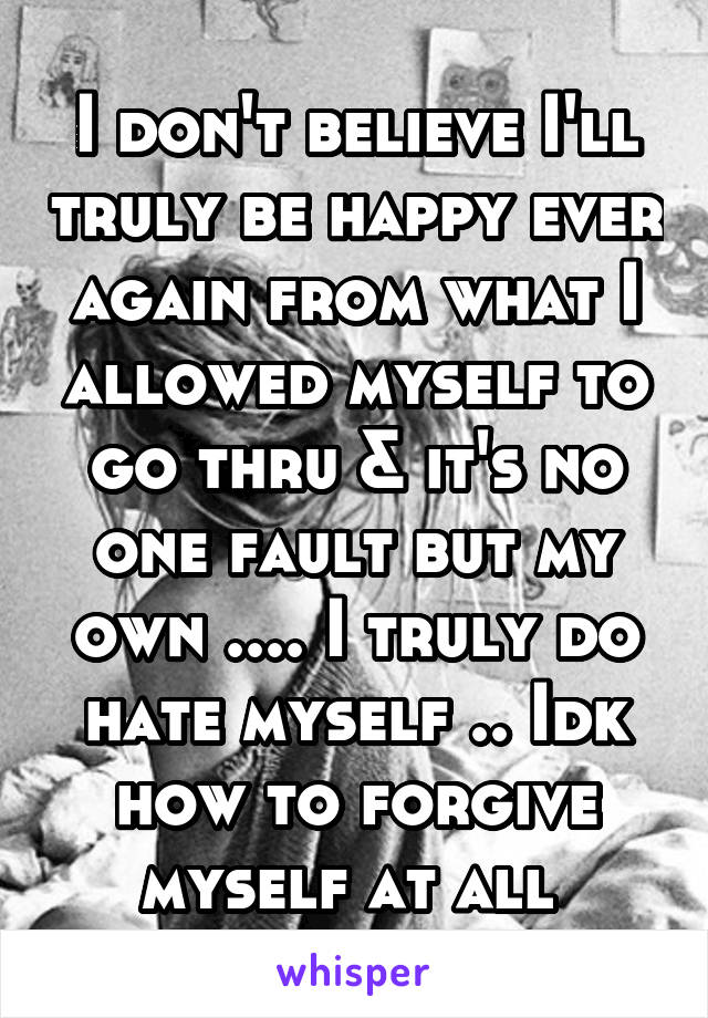 I don't believe I'll truly be happy ever again from what I allowed myself to go thru & it's no one fault but my own .... I truly do hate myself .. Idk how to forgive myself at all 