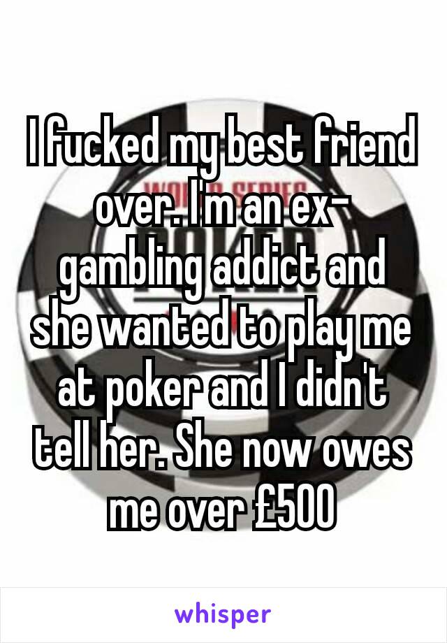 I fucked my best friend over. I'm an ex-gambling addict and she wanted to play me at poker and I didn't tell her. She now owes me over £500