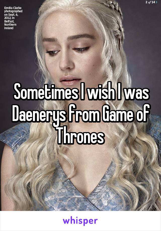 Sometimes I wish I was Daenerys from Game of Thrones 