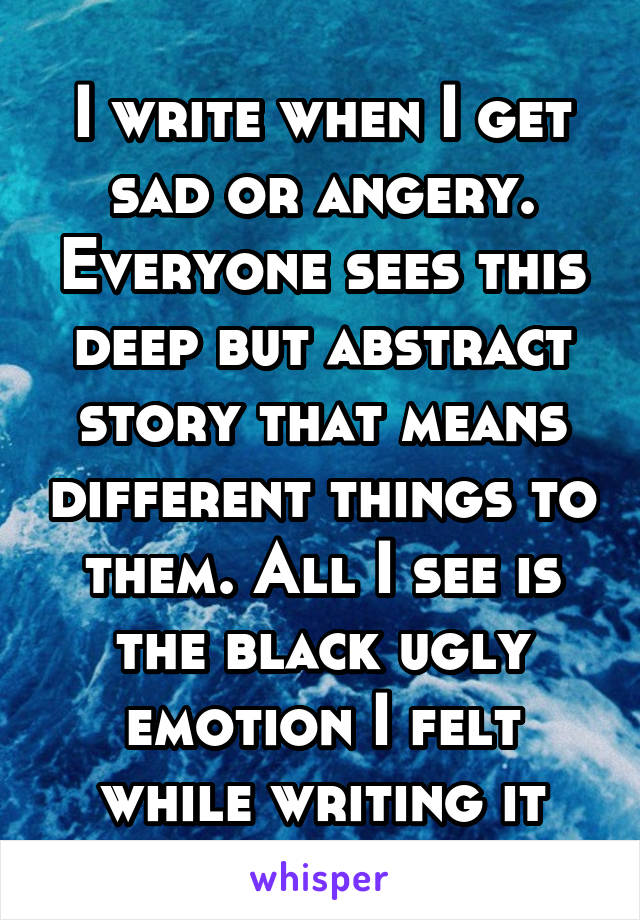 I write when I get sad or angery. Everyone sees this deep but abstract story that means different things to them. All I see is the black ugly emotion I felt while writing it