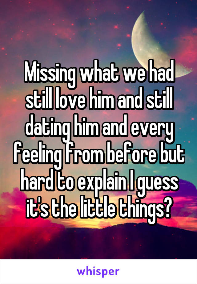 Missing what we had still love him and still dating him and every feeling from before but hard to explain I guess it's the little things?