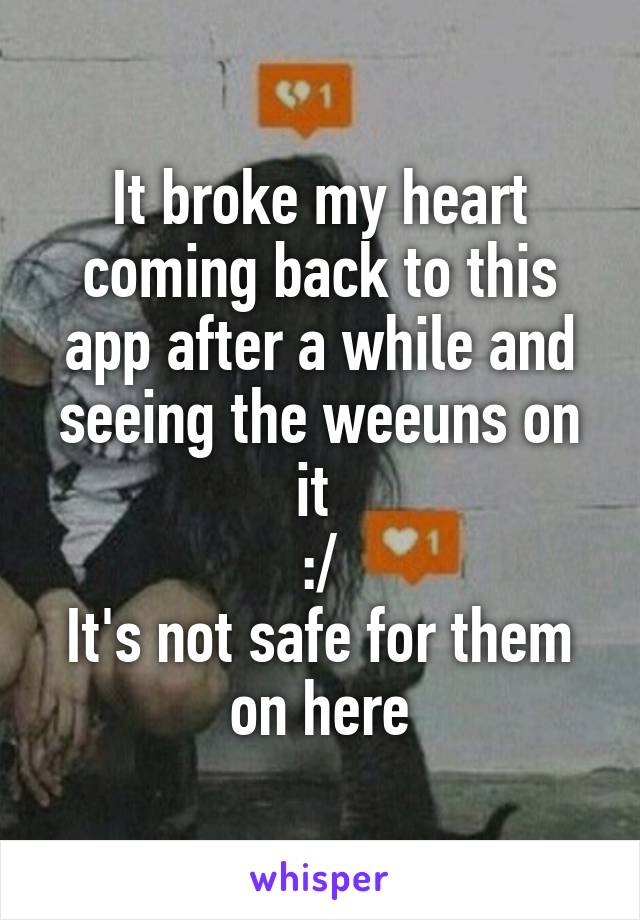 It broke my heart coming back to this app after a while and seeing the weeuns on it 
:/
It's not safe for them on here