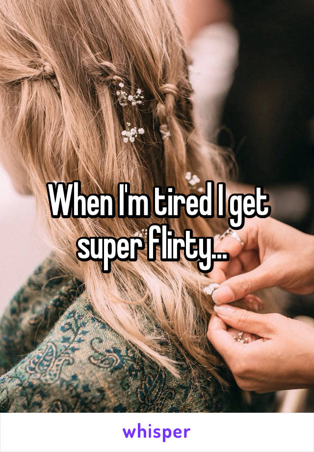 When I'm tired I get super flirty...  