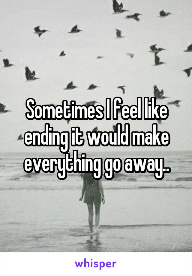 Sometimes I feel like ending it would make everything go away..