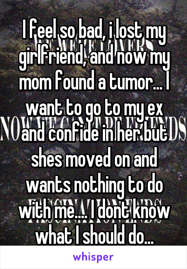 I feel so bad, i lost my girlfriend, and now my mom found a tumor... I want to go to my ex and confide in her but shes moved on and wants nothing to do with me.... I dont know what I should do...