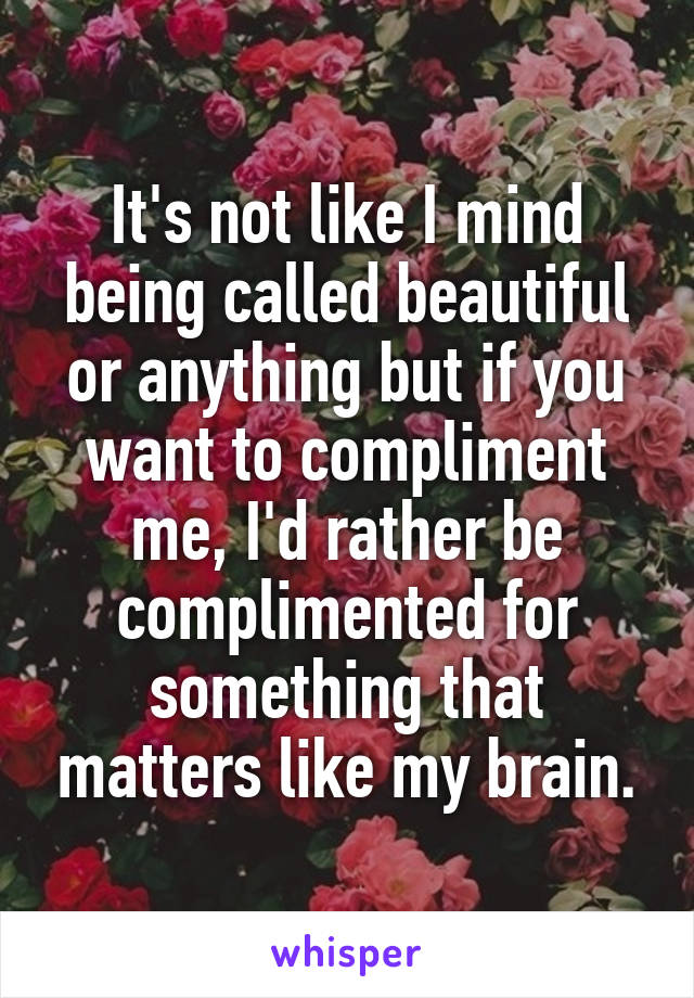 It's not like I mind being called beautiful or anything but if you want to compliment me, I'd rather be complimented for something that matters like my brain.