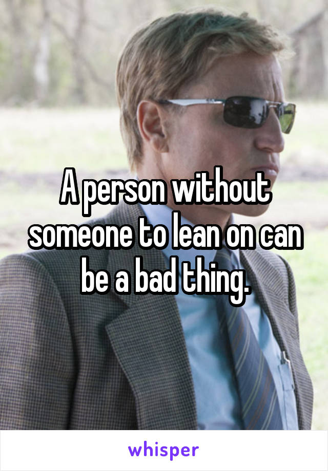 A person without someone to lean on can be a bad thing.