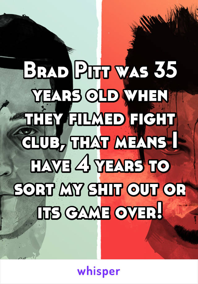 Brad Pitt was 35 years old when they filmed fight club, that means I have 4 years to sort my shit out or its game over!