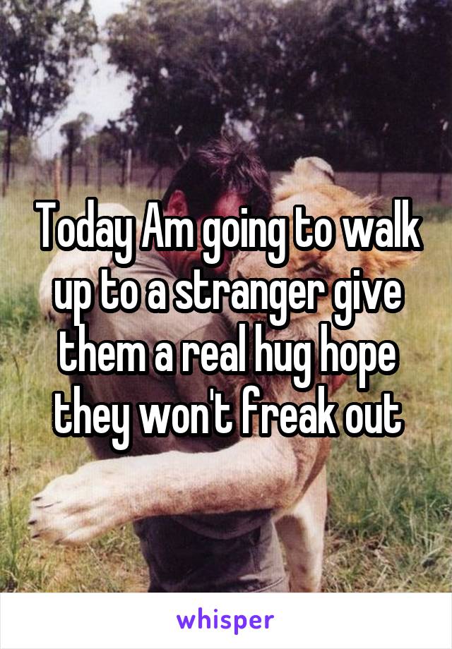 Today Am going to walk up to a stranger give them a real hug hope they won't freak out