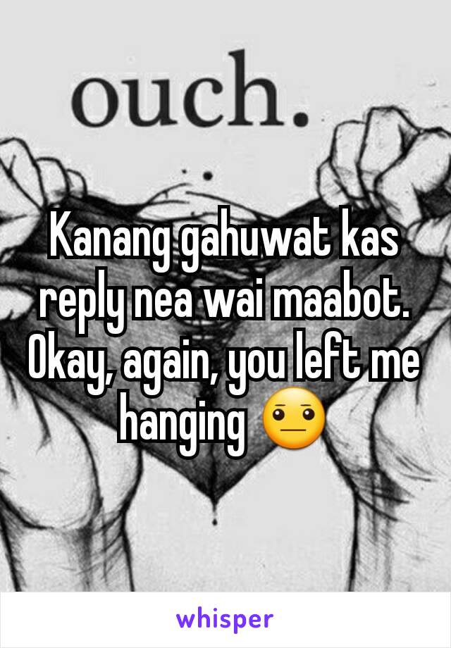 Kanang gahuwat kas reply nea wai maabot. Okay, again, you left me hanging 😐