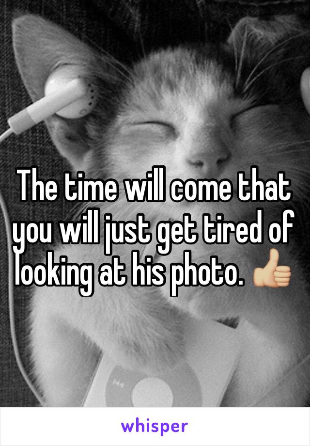 The time will come that you will just get tired of looking at his photo. 👍🏼