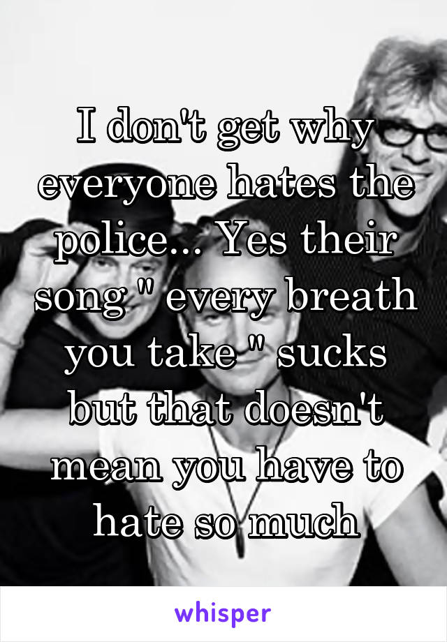 I don't get why everyone hates the police... Yes their song " every breath you take " sucks but that doesn't mean you have to hate so much